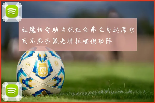 红魔传奇助力双红会弗兰与达席尔瓦兄弟齐聚老特拉福德助阵