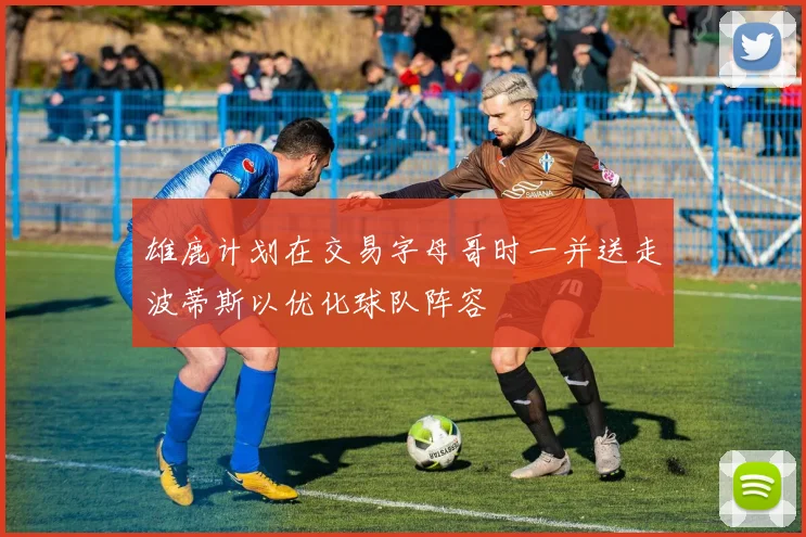 雄鹿计划在交易字母哥时一并送走波蒂斯以优化球队阵容