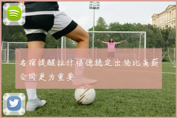 名宿提醒拉什福德稳定出场比高薪合同更为重要