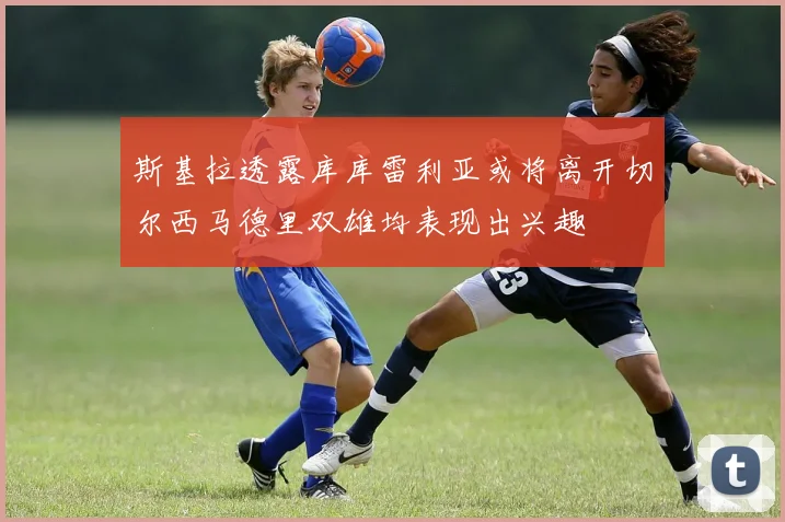 斯基拉透露库库雷利亚或将离开切尔西马德里双雄均表现出兴趣