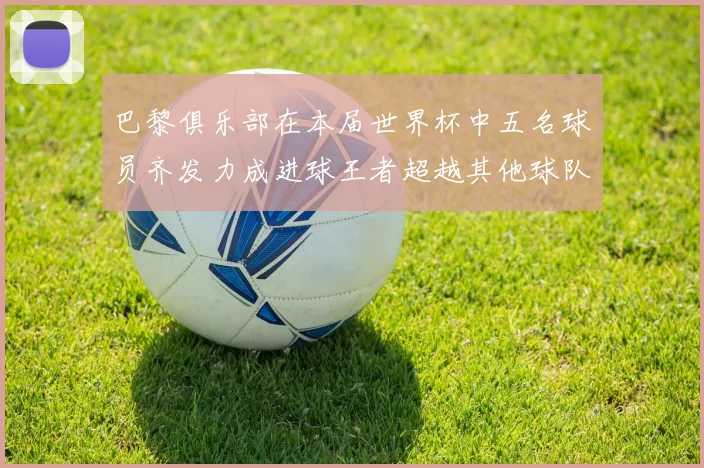巴黎俱乐部在本届世界杯中五名球员齐发力成进球王者超越其他球队