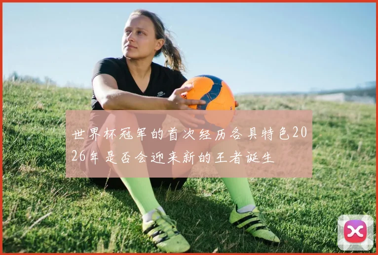 世界杯冠军的首次经历各具特色2026年是否会迎来新的王者诞生