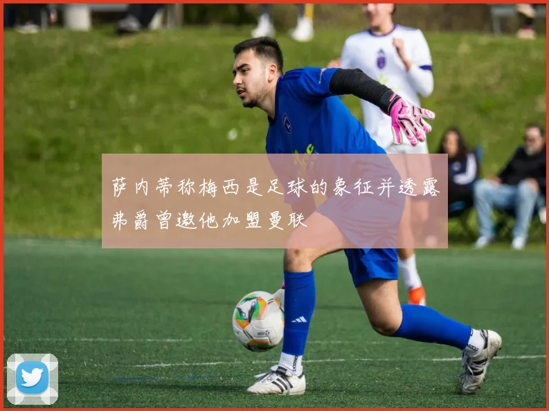 萨内蒂称梅西是足球的象征并透露弗爵曾邀他加盟曼联