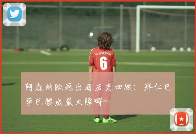 阿森纳欧冠出局历史回顾：拜仁巴萨巴黎成最大障碍