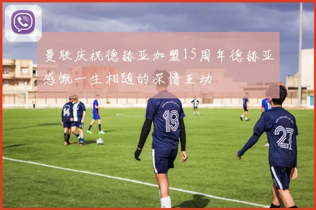 曼联庆祝德赫亚加盟15周年德赫亚感慨一生相随的深情互动