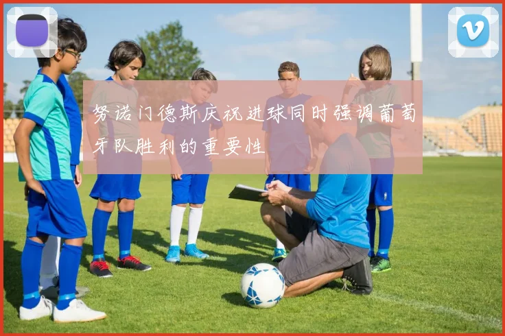 努诺门德斯庆祝进球同时强调葡萄牙队胜利的重要性