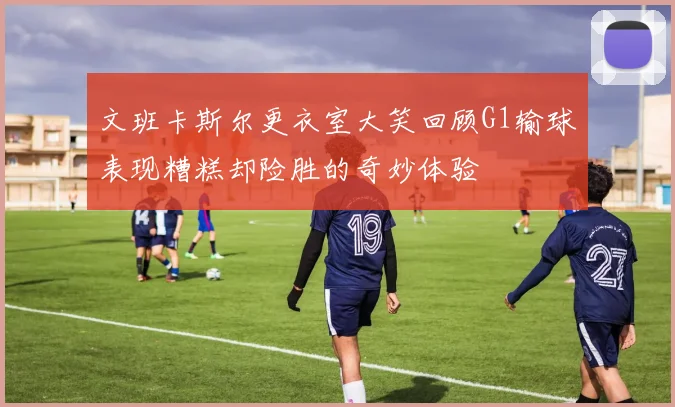 文班卡斯尔更衣室大笑回顾G1输球表现糟糕却险胜的奇妙体验