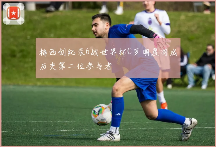 梅西创纪录6战世界杯C罗明晨将成历史第二位参与者