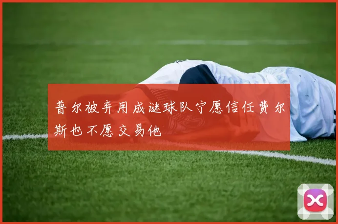 普尔被弃用成谜球队宁愿信任费尔斯也不愿交易他