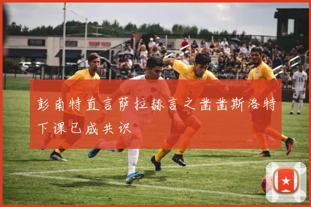 彭南特直言萨拉赫言之凿凿斯洛特下课已成共识