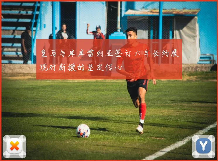 皇马与库库雷利亚签订六年长约展现对新援的坚定信心
