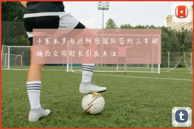 卡塞米罗与迈阿密国际签约三年超梅西合同时长引发关注