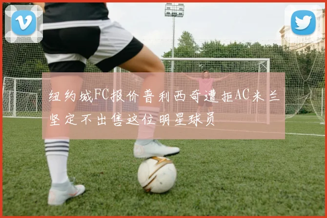 纽约城FC报价普利西奇遭拒AC米兰坚定不出售这位明星球员
