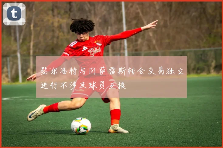 瑟尔洛特与冈萨雷斯转会交易独立进行不涉及球员互换