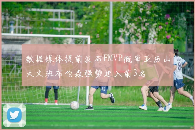 数据媒体提前发布FMVP概率亚历山大文班布伦森强势进入前3名