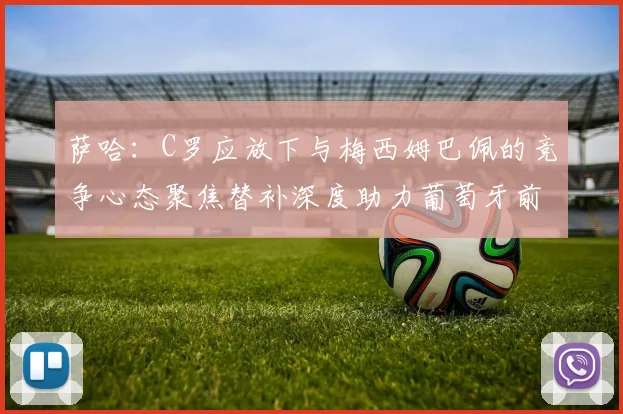 萨哈：C罗应放下与梅西姆巴佩的竞争心态聚焦替补深度助力葡萄牙前行
