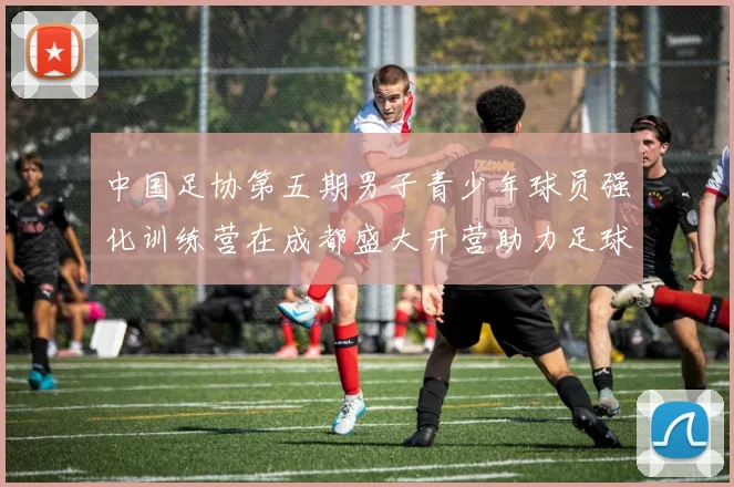 中国足协第五期男子青少年球员强化训练营在成都盛大开营助力足球未来发展