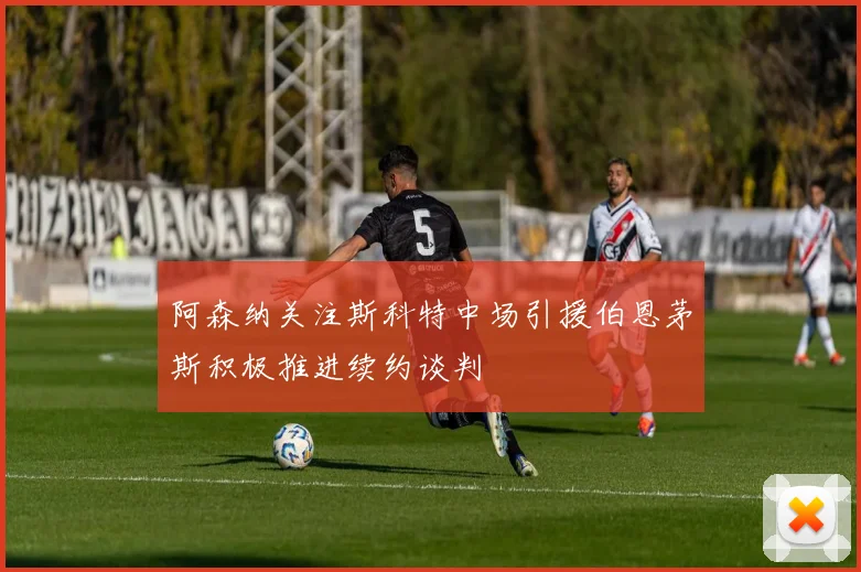 阿森纳关注斯科特中场引援伯恩茅斯积极推进续约谈判