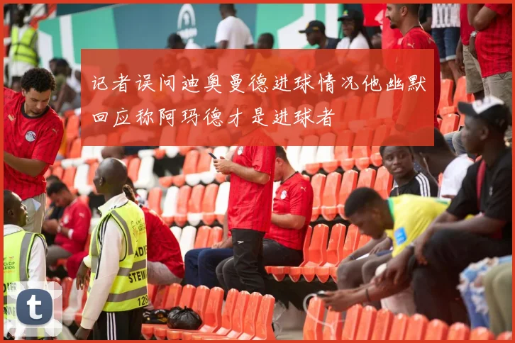 记者误问迪奥曼德进球情况他幽默回应称阿玛德才是进球者