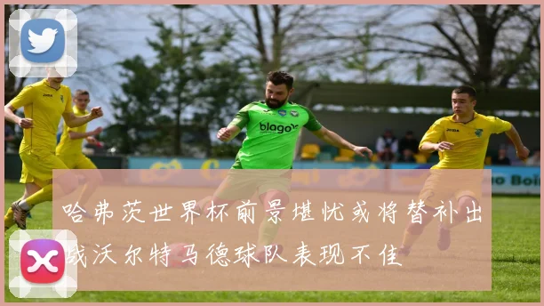 哈弗茨世界杯前景堪忧或将替补出战沃尔特马德球队表现不佳