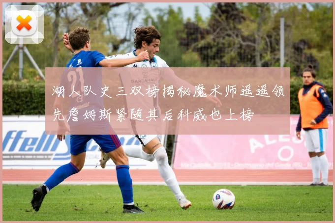 湖人队史三双榜揭秘魔术师遥遥领先詹姆斯紧随其后科威也上榜