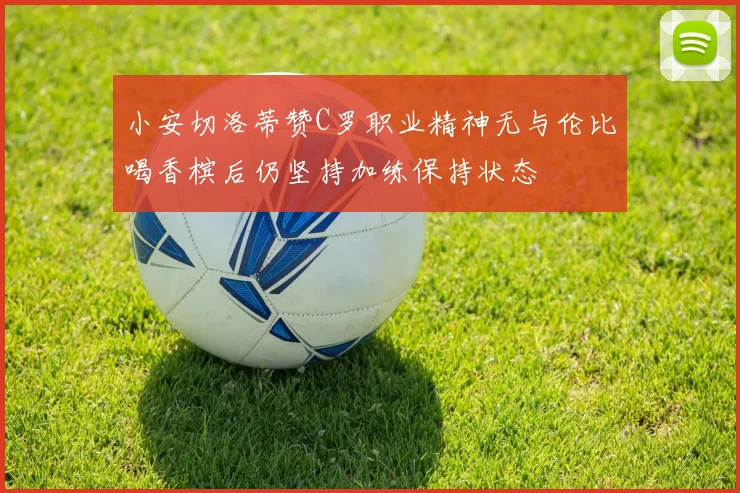 小安切洛蒂赞C罗职业精神无与伦比喝香槟后仍坚持加练保持状态