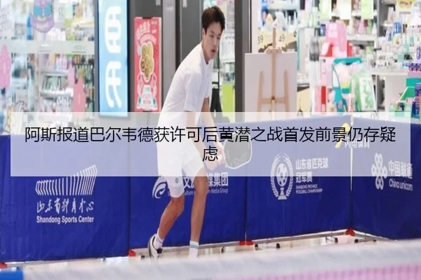阿斯报道巴尔韦德获许可后黄潜之战首发前景仍存疑虑